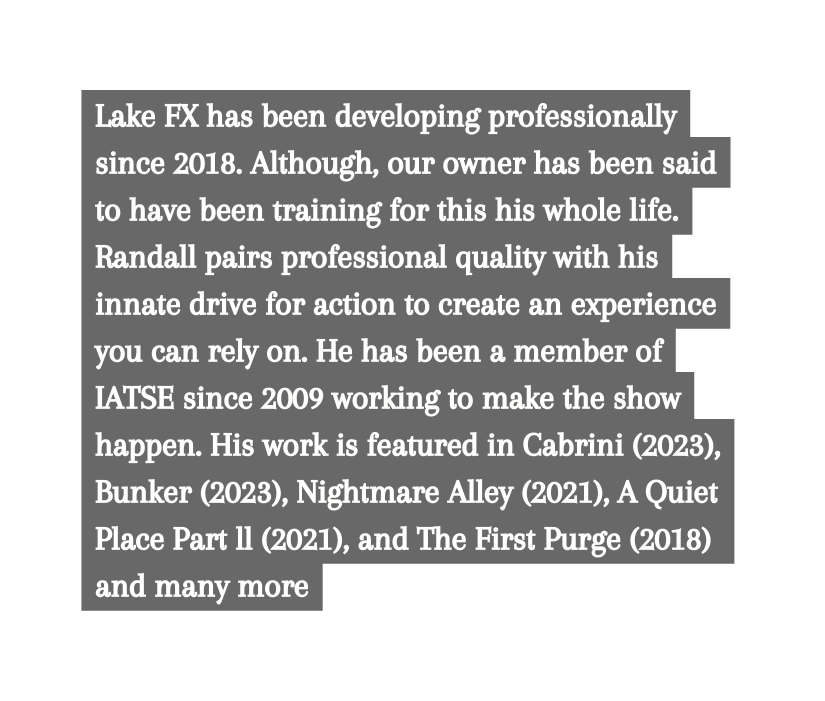 Lake FX has been developing professionally since 2018 Although our owner has been said to have been training for this his whole life Randall pairs professional quality with his innate drive for action to create an experience you can rely on He has been a member of IATSE since 2009 working to make the show happen His work is featured in Cabrini 2023 Bunker 2023 Nightmare Alley 2021 A Quiet Place Part ll 2021 and The First Purge 2018 and many more